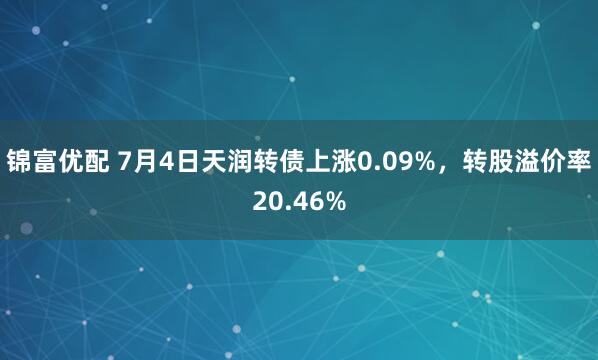 锦富优配 7月4日天润转债上涨0.09%，转股溢价率20.46%