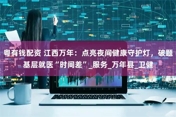 粤有钱配资 江西万年：点亮夜间健康守护灯，破题基层就医“时间差”_服务_万年县_卫健