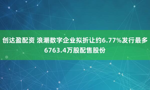 创达盈配资 浪潮数字企业拟折让约6.77%发行最多6763.4万股配售股份