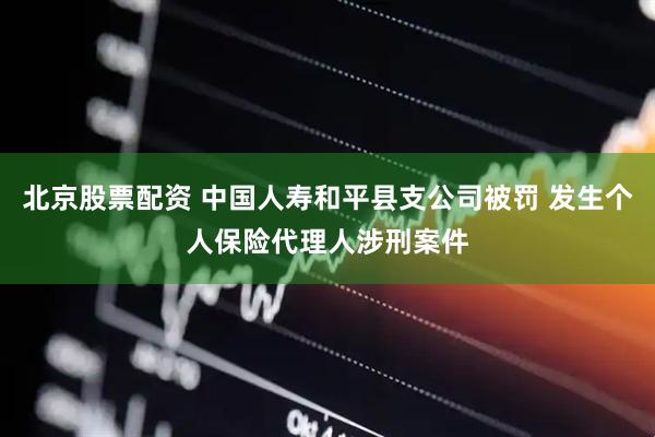 北京股票配资 中国人寿和平县支公司被罚 发生个人保险代理人涉刑案件
