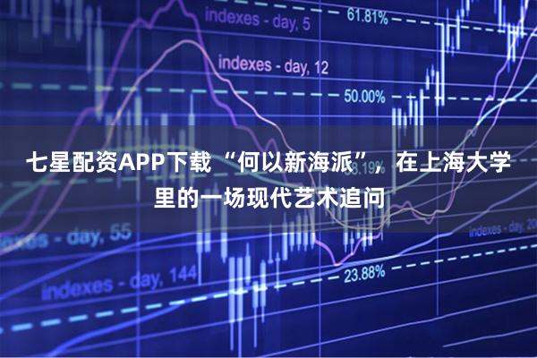七星配资APP下载 “何以新海派”，在上海大学里的一场现代艺术追问