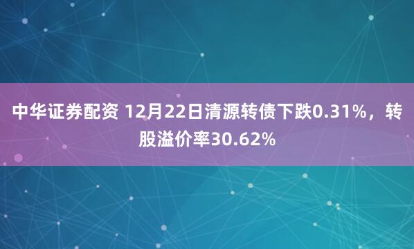 中华证券配资 12月22日清源转债下跌0.31%，转股溢价率30.62%