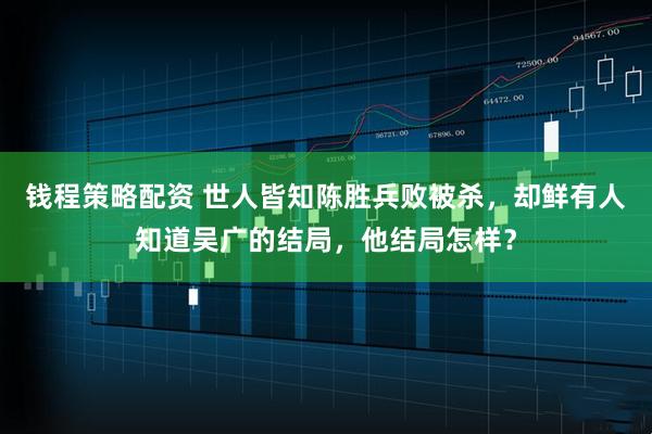 钱程策略配资 世人皆知陈胜兵败被杀，却鲜有人知道吴广的结局，他结局怎样？