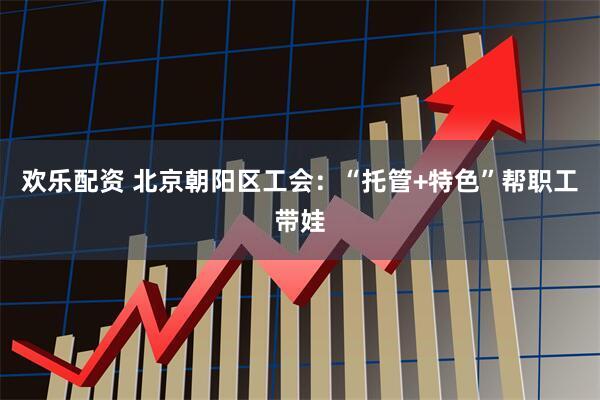 欢乐配资 北京朝阳区工会：“托管+特色”帮职工带娃