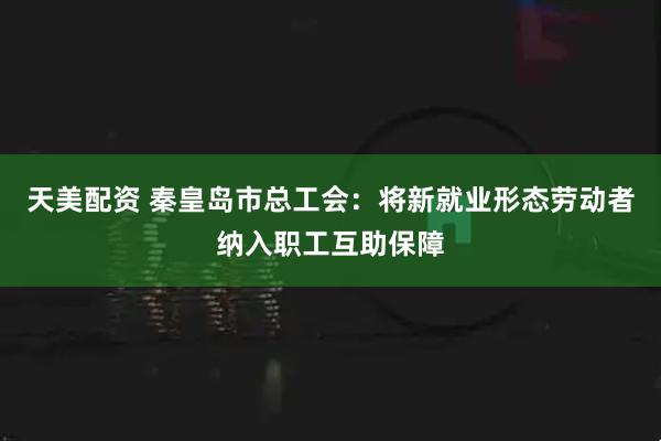 天美配资 秦皇岛市总工会：将新就业形态劳动者纳入职工互助保障